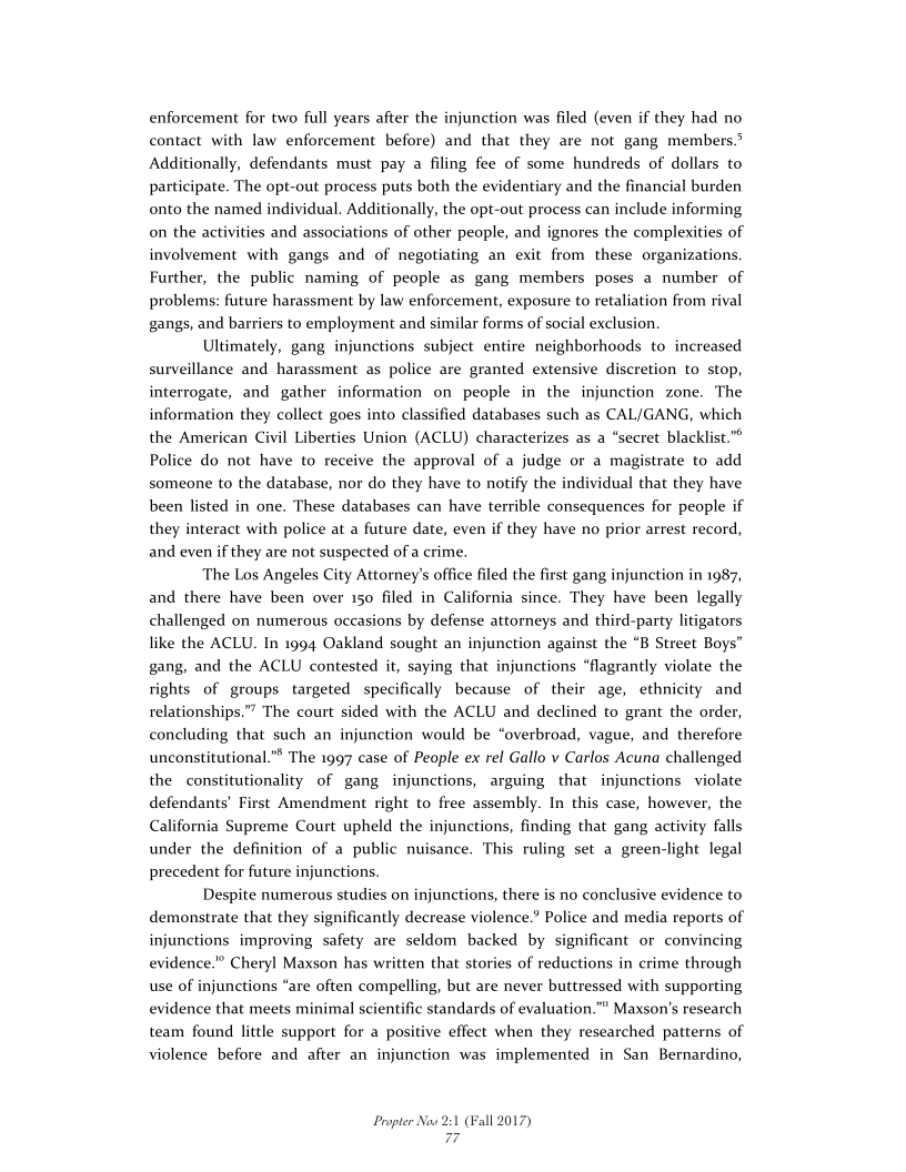 enforcement for two full years after the injunction was filed (even if they had no
contact with law enforcement before) and that they are not gang members.
Additionally, defendants must pay a filing fee of some hundreds of dollars to
participate. The opt-out process puts both the evidentiary and the financial burden
onto the named individual. Additionally, the opt-out process can include informing
on the activities and associations of other people, and ignores the complexities of
involvement with gangs and of negotiating an exit from these organizations.
Further, the public naming of people as gang members poses a number of
problems: future harassment by law enforcement, exposure to retaliation from rival
gangs, and barriers to employment and similar forms of social exclusion.

Ultimately, gang injunctions subject entire neighborhoods to increased
surveillance and harassment as police are granted extensive discretion to stop,
interrogate, and gather information on people in the injunction zone. The
information they collect goes into classified databases such as CAL/GANG, which
the American Civil Liberties Union (ACLU) characterizes as a “secret blacklist.”
Police do not have to receive the approval of a judge or a magistrate to add
someone to the database, nor do they have to notify the individual that they have
been listed in one. These databases can have terrible consequences for people if
they interact with police at a future date, even if they have no prior arrest record,
and even if they are not suspected of a crime.

The Los Angeles City Attorney's office filed the first gang injunction in 1987,
and there have been over 150 filed in California since. They have been legally
challenged on numerous occasions by defense attorneys and third-party litigators
like the ACLU. In 1994 Oakland sought an injunction against the “B Street Boys”
gang, and the ACLU contested it, saying that injunctions “flagrantly violate the
rights of groups targeted specifically because of their age, ethnicity and
relationships.” The court sided with the ACLU and declined to grant the order,
concluding that such an injunction would be “overbroad, vague, and therefore
unconstitutional.”* The 1997 case of People ex rel Gallo v Carlos Acuna challenged
the constitutionality of gang injunctions, arguing that injunctions violate
defendants’ First Amendment right to free assembly. In this case, however, the
California Supreme Court upheld the injunctions, finding that gang activity falls
under the definition of a public nuisance. This ruling set a green-light legal
precedent for future injunctions.

Despite numerous studies on injunctions, there is no conclusive evidence to
demonstrate that they significantly decrease violence.’ Police and media reports of
injunctions improving safety are seldom backed by significant or convincing
evidence.” Cheryl Maxson has written that stories of reductions in crime through
use of injunctions “are often compelling, but are never buttressed with supporting
evidence that meets minimal scientific standards of evaluation.”* Maxson's research
team found little support for a positive effect when they researched patterns of
violence before and after an injunction was implemented in San Bernardino,

Propter Now 2:1 (Fall 2017)
77
